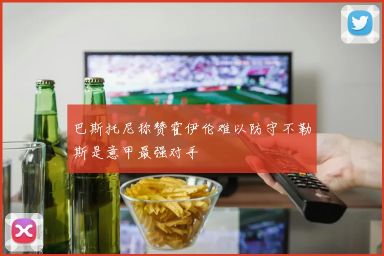巴斯托尼称赞霍伊伦难以防守不勒斯是意甲最强对手