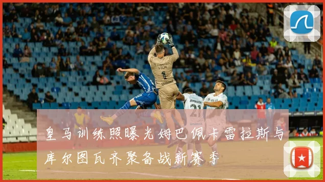 皇马训练照曝光姆巴佩卡雷拉斯与库尔图瓦齐聚备战新赛季
