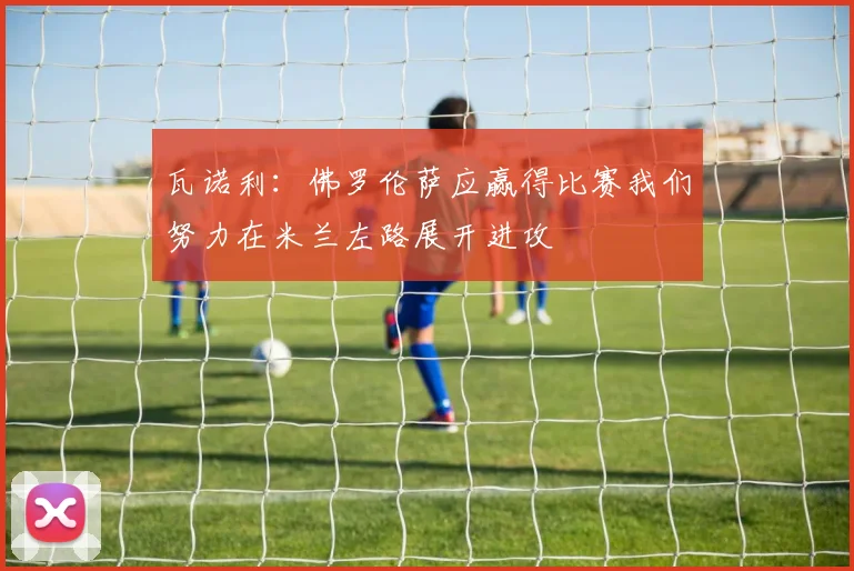 瓦诺利：佛罗伦萨应赢得比赛我们努力在米兰左路展开进攻