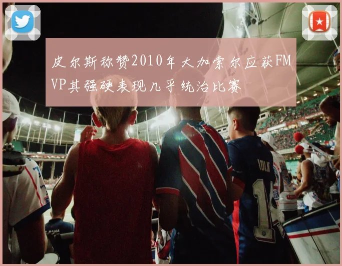 皮尔斯称赞2010年大加索尔应获FMVP其强硬表现几乎统治比赛