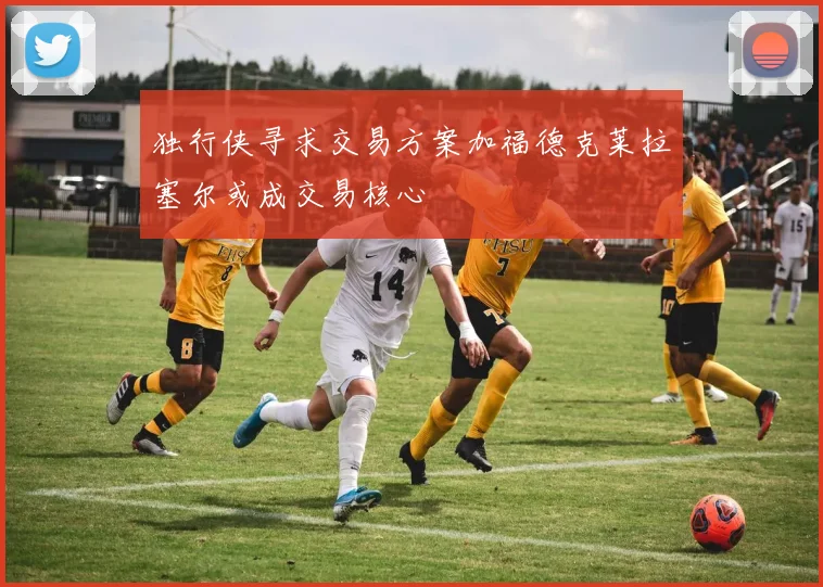 独行侠寻求交易方案加福德克莱拉塞尔或成交易核心