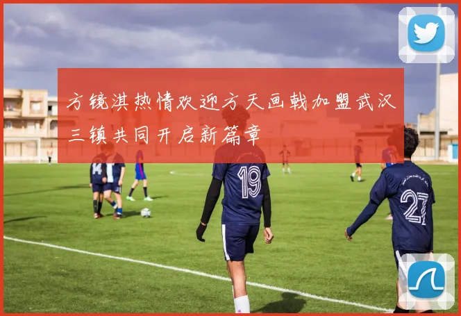 方镜淇热情欢迎方天画戟加盟武汉三镇共同开启新篇章