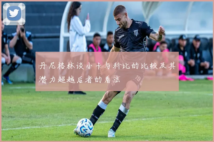 丹尼格林谈小卡与科比的比较及其潜力超越后者的看法