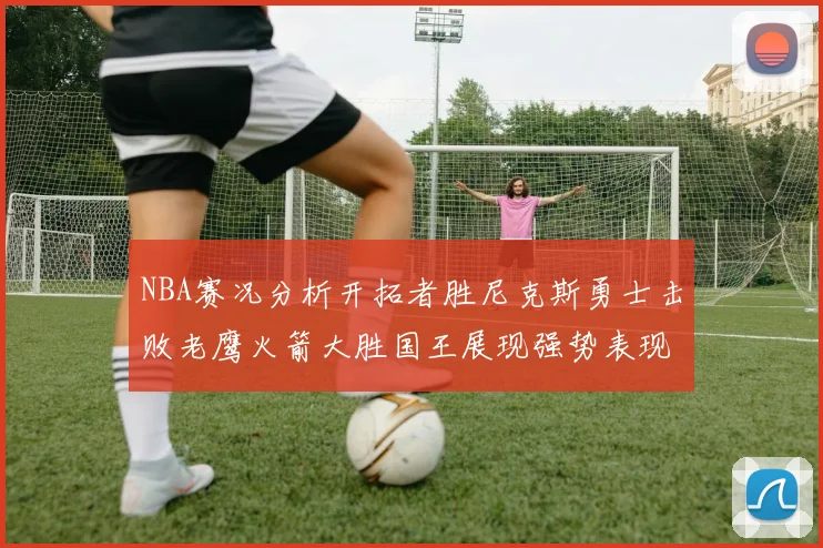 NBA赛况分析开拓者胜尼克斯勇士击败老鹰火箭大胜国王展现强势表现