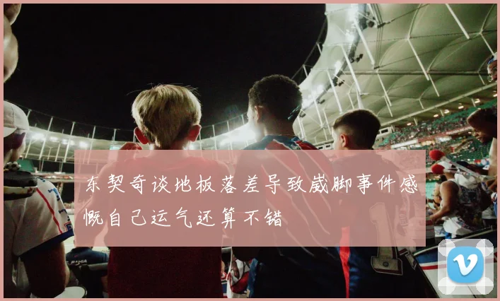 东契奇谈地板落差导致崴脚事件感慨自己运气还算不错