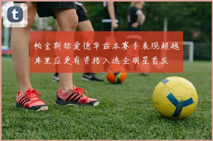 帕金斯称爱德华兹本赛季表现超越库里应更有资格入选全明星首发