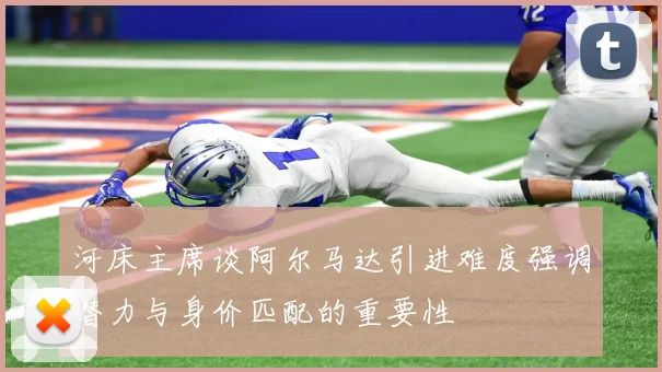 河床主席谈阿尔马达引进难度强调潜力与身价匹配的重要性